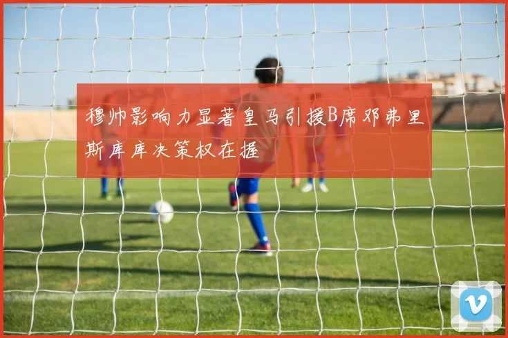 穆帅影响力显著皇马引援B席邓弗里斯库库决策权在握