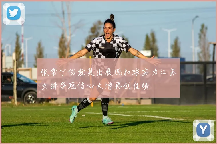 张常宁伤愈复出展现扣球实力江苏女排争冠信心大增再创佳绩