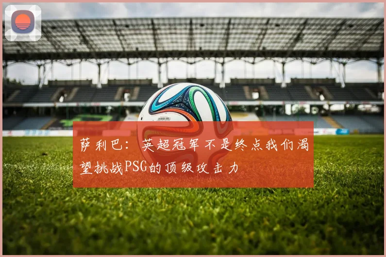 萨利巴：英超冠军不是终点我们渴望挑战PSG的顶级攻击力