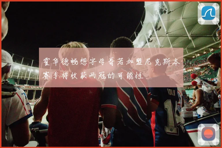 霍华德畅想字母哥若加盟尼克斯本赛季将收获两冠的可能性