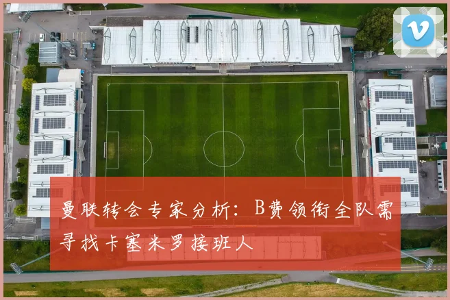 曼联转会专家分析：B费领衔全队需寻找卡塞米罗接班人