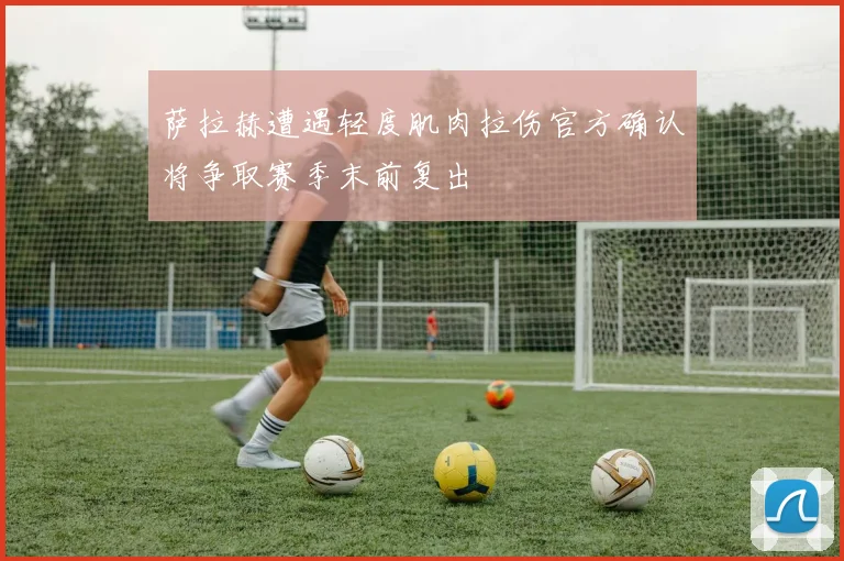 萨拉赫遭遇轻度肌肉拉伤官方确认将争取赛季末前复出