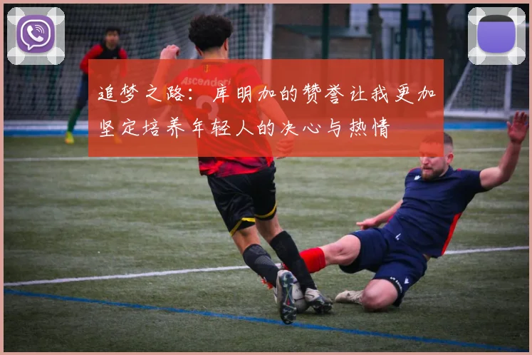 追梦之路：库明加的赞誉让我更加坚定培养年轻人的决心与热情