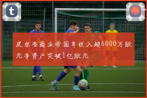 皮尔洛商业帝国年收入超6000万欧元净资产突破1亿欧元
