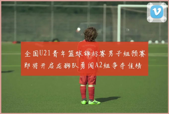 全国U21青年篮球锦标赛男子组预赛即将开启龙狮队勇闯A2组争夺佳绩