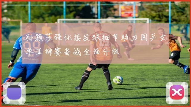 孙颖莎强化接发球细节助力国乒女单亚锦赛备战全面升级