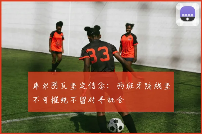 库尔图瓦坚定信念：西班牙防线坚不可摧绝不留对手机会