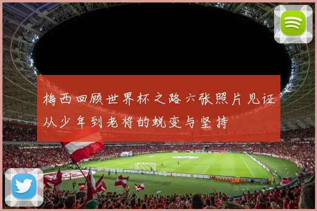 梅西回顾世界杯之路六张照片见证从少年到老将的蜕变与坚持