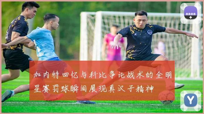 加内特回忆与科比争论战术的全明星赛罚球瞬间展现真汉子精神