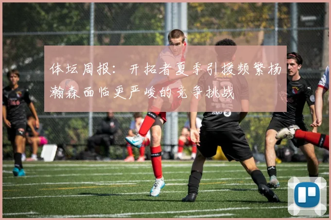 体坛周报：开拓者夏季引援频繁杨瀚森面临更严峻的竞争挑战