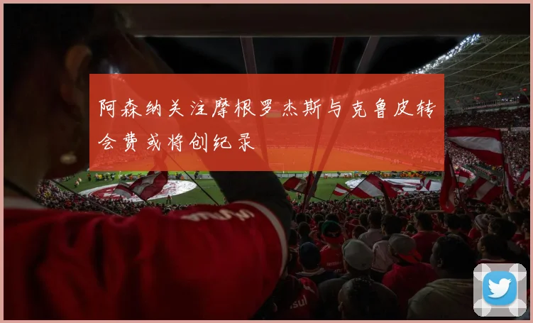 阿森纳关注摩根罗杰斯与克鲁皮转会费或将创纪录
