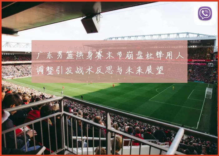 广东男篮热身赛末节崩盘杜锋用人调整引发战术反思与未来展望