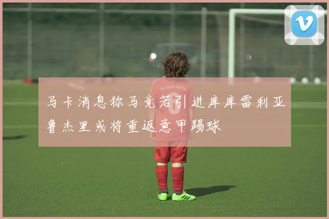 马卡消息称马竞若引进库库雷利亚鲁杰里或将重返意甲踢球
