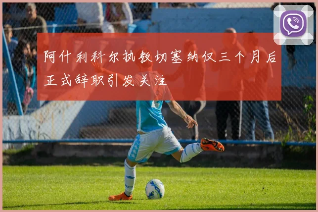阿什利科尔执教切塞纳仅三个月后正式辞职引发关注