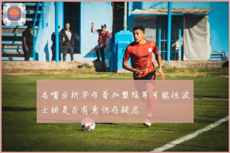 名嘴分析字母哥加盟绿军可能性波士顿是否有意仍存疑虑
