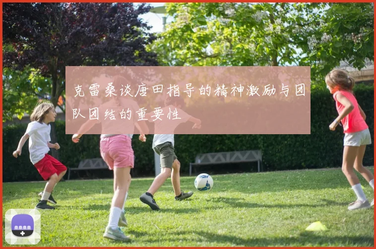 克雷桑谈唐田指导的精神激励与团队团结的重要性