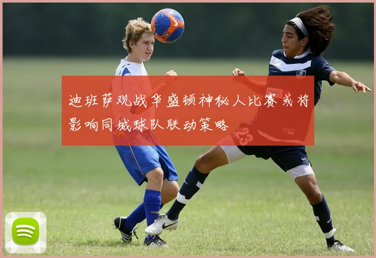 迪班萨观战华盛顿神秘人比赛或将影响同城球队联动策略