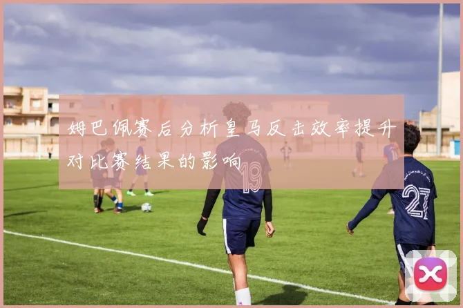 姆巴佩赛后分析皇马反击效率提升对比赛结果的影响