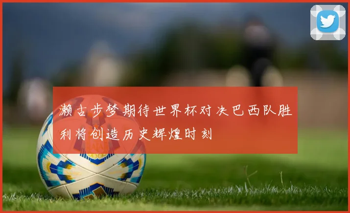 濑古步梦期待世界杯对决巴西队胜利将创造历史辉煌时刻