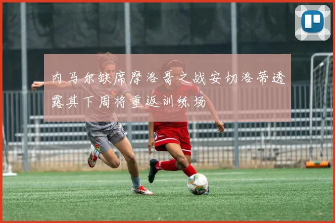 内马尔缺席摩洛哥之战安切洛蒂透露其下周将重返训练场
