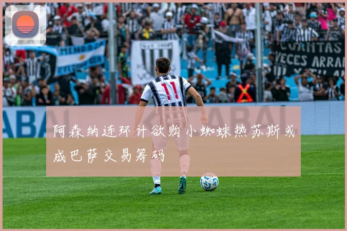 阿森纳连环计欲购小蜘蛛热苏斯或成巴萨交易筹码