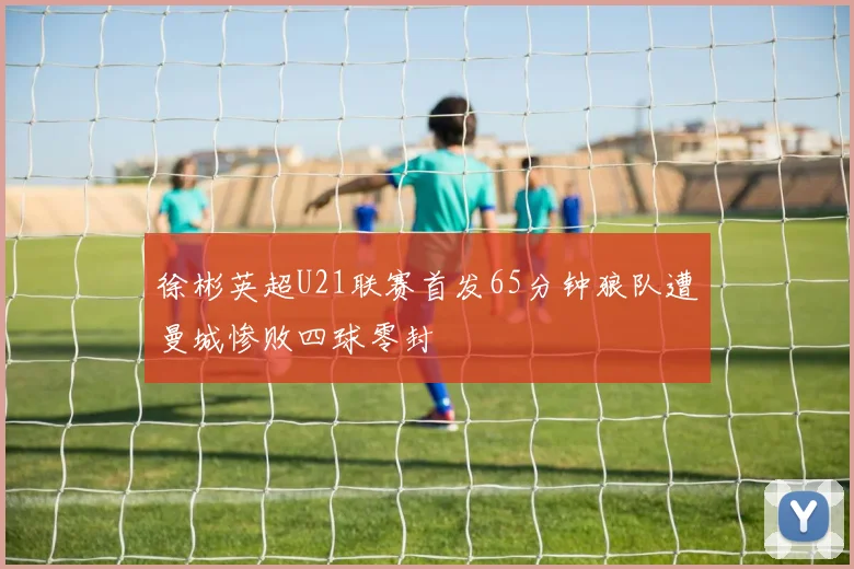 徐彬英超U21联赛首发65分钟狼队遭曼城惨败四球零封