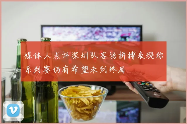 媒体人点评深圳队客场拼搏表现称系列赛仍有希望未到终局