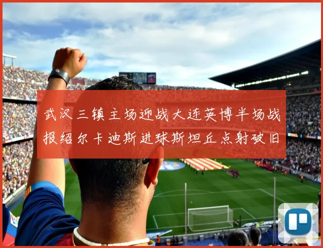 武汉三镇主场迎战大连英博半场战报绍尔卡迪斯进球斯坦丘点射破旧主