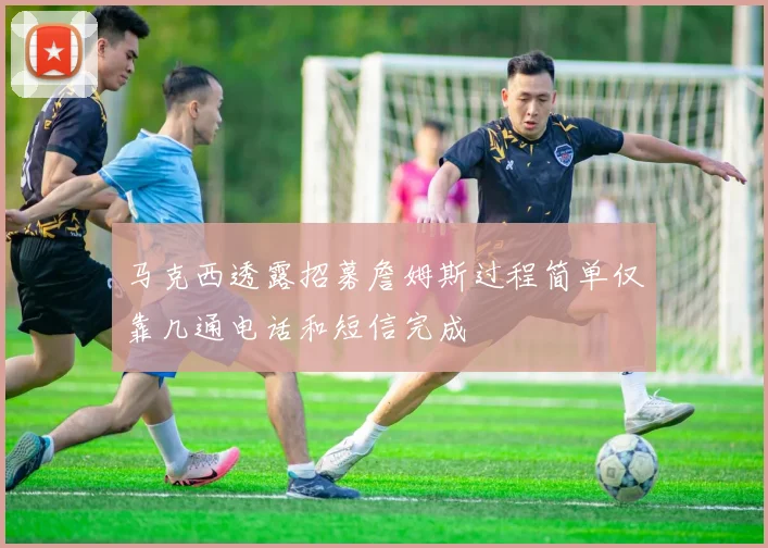 马克西透露招募詹姆斯过程简单仅靠几通电话和短信完成