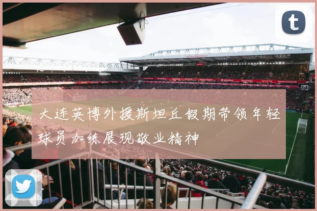 大连英博外援斯坦丘假期带领年轻球员加练展现敬业精神