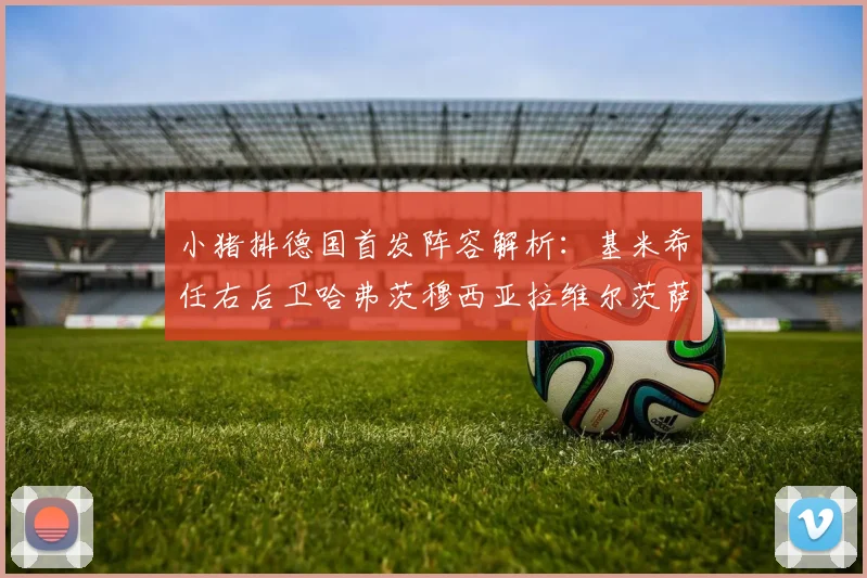 小猪排德国首发阵容解析：基米希任右后卫哈弗茨穆西亚拉维尔茨萨内齐聚一堂